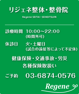 リジェネ整体・整骨院 診療時間 14:00～24:00（予約優先） 休診日 火曜・土曜 健康保険・交通事故・労災・各種保険取扱い お問い合わせご予約は03-6874-0576
